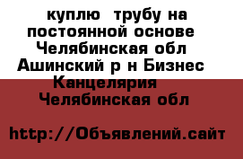  куплю  трубу на постоянной основе - Челябинская обл., Ашинский р-н Бизнес » Канцелярия   . Челябинская обл.